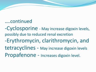 ….continued
-Cyclosporine - May increase digoxin levels,
possibly due to reduced renal excretion
-Erythromycin, clarithromycin, and
tetracyclines - May increase digoxin levels
Propafenone - Increases digoxin level.
 