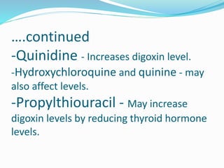 ….continued
-Quinidine - Increases digoxin level.
-Hydroxychloroquine and quinine - may
also affect levels.
-Propylthiouracil - May increase
digoxin levels by reducing thyroid hormone
levels.
 