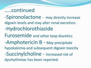 …..continued
-Spironolactone - may directly increase
digoxin levels and may alter renal excretion.
-Hydrochlorothiazide
Furosemide and other loop diuretics
-Amphotericin B - May precipitate
hypokalemia and subsequent digoxin toxicity
-Succinylcholine - Increased risk of
dysrhythmias has been reported.
 