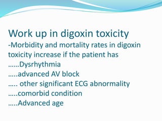 Work up in digoxin toxicity
-Morbidity and mortality rates in digoxin
toxicity increase if the patient has
……Dysrhythmia
…..advanced AV block
….. other significant ECG abnormality
…..comorbid condition
…..Advanced age
 