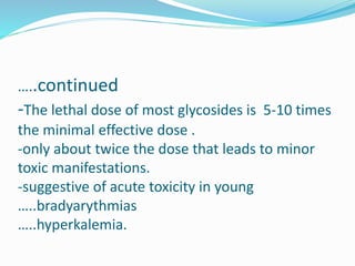 …..continued
-The lethal dose of most glycosides is 5-10 times
the minimal effective dose .
-only about twice the dose that leads to minor
toxic manifestations.
-suggestive of acute toxicity in young
…..bradyarythmias
…..hyperkalemia.
 