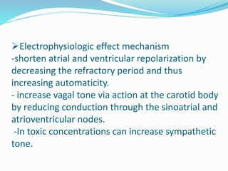 Electrophysiologic effect mechanism
-shorten atrial and ventricular repolarization by
decreasing the refractory period and thus
increasing automaticity.
- increase vagal tone via action at the carotid body
by reducing conduction through the sinoatrial and
atrioventricular nodes.
-In toxic concentrations can increase sympathetic
tone.
 