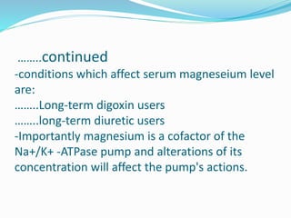 ……..continued
-conditions which affect serum magneseium level
are:
……..Long-term digoxin users
……..long-term diuretic users
-Importantly magnesium is a cofactor of the
Na+/K+ -ATPase pump and alterations of its
concentration will affect the pump's actions.
 