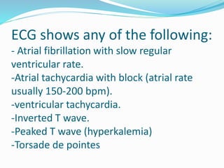 ECG shows any of the following:
- Atrial fibrillation with slow regular
ventricular rate.
-Atrial tachycardia with block (atrial rate
usually 150-200 bpm).
-ventricular tachycardia.
-Inverted T wave.
-Peaked T wave (hyperkalemia)
-Torsade de pointes
 