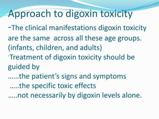 Approach to digoxin toxicity
-The clinical manifestations digoxin toxicity
are the same across all these age groups.
(infants, children, and adults)
-Treatment of digoxin toxicity should be
guided by
……the patient’s signs and symptoms
…..the specific toxic effects
…..not necessarily by digoxin levels alone.
 