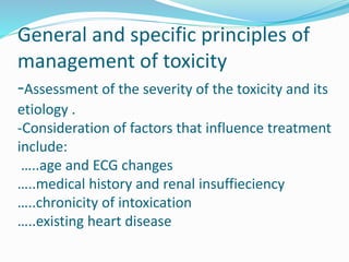 General and specific principles of
management of toxicity
-Assessment of the severity of the toxicity and its
etiology .
-Consideration of factors that influence treatment
include:
…..age and ECG changes
…..medical history and renal insuffieciency
…..chronicity of intoxication
…..existing heart disease
 