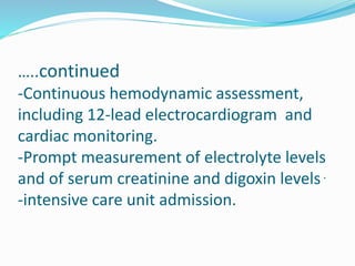 …..continued
-Continuous hemodynamic assessment,
including 12-lead electrocardiogram and
cardiac monitoring.
-Prompt measurement of electrolyte levels
and of serum creatinine and digoxin levels.
-intensive care unit admission.
 