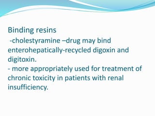 Binding resins
-cholestyramine –drug may bind
enterohepatically-recycled digoxin and
digitoxin.
- more appropriately used for treatment of
chronic toxicity in patients with renal
insufficiency.
 
