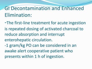 GI Decontamination and Enhanced
Elimination:
-The first-line treatment for acute ingestion
is repeated dosing of activated charcoal to
reduce absorption and interrupt
enterohepatic circulation.
-1 gram/kg PO can be considered in an
awake alert cooperative patient who
presents within 1 h of ingestion.
 