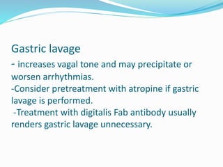 Gastric lavage
- increases vagal tone and may precipitate or
worsen arrhythmias.
-Consider pretreatment with atropine if gastric
lavage is performed.
-Treatment with digitalis Fab antibody usually
renders gastric lavage unnecessary.
 