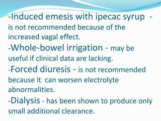 -Induced emesis with ipecac syrup -
is not recommended because of the
increased vagal effect.
-Whole-bowel irrigation - may be
useful if clinical data are lacking.
-Forced diuresis - is not recommended
because it can worsen electrolyte
abnormalities.
-Dialysis - has been shown to produce only
small additional clearance.
 