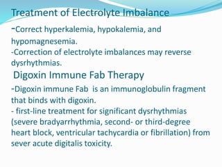 Treatment of Electrolyte Imbalance
-Correct hyperkalemia, hypokalemia, and
hypomagnesemia.
-Correction of electrolyte imbalances may reverse
dysrhythmias.
Digoxin Immune Fab Therapy
-Digoxin immune Fab is an immunoglobulin fragment
that binds with digoxin.
- first-line treatment for significant dysrhythmias
(severe bradyarrhythmia, second- or third-degree
heart block, ventricular tachycardia or fibrillation) from
sever acute digitalis toxicity.
 