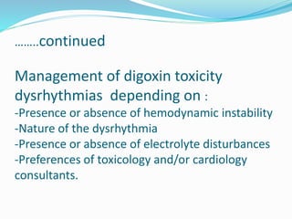 ……..continued
Management of digoxin toxicity
dysrhythmias depending on :
-Presence or absence of hemodynamic instability
-Nature of the dysrhythmia
-Presence or absence of electrolyte disturbances
-Preferences of toxicology and/or cardiology
consultants.
 