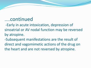 ……continued
-Early in acute intoxication, depression of
sinoatrial or AV nodal function may be reversed
by atropine.
-Subsequent manifestations are the result of
direct and vagomimetic actions of the drug on
the heart and are not reversed by atropine.
 