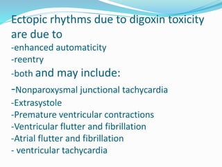 Ectopic rhythms due to digoxin toxicity
are due to
-enhanced automaticity
-reentry
-both and may include:
-Nonparoxysmal junctional tachycardia
-Extrasystole
-Premature ventricular contractions
-Ventricular flutter and fibrillation
-Atrial flutter and fibrillation
- ventricular tachycardia
 