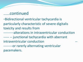 …….continued
-Bidirectional ventricular tachycardia is
particularly characteristic of severe digitalis
toxicity and results from
---------alterations in intraventricular conduction
----- -- junctional tachycardia with aberrant
intraventricular conduction --
--------or rarerly alternating ventricular
pacemakers.
 