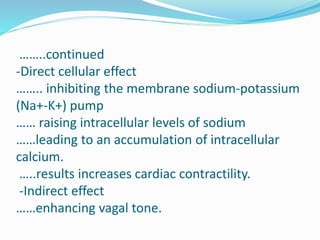 ……..continued
-Direct cellular effect
…….. inhibiting the membrane sodium-potassium
(Na+-K+) pump
…… raising intracellular levels of sodium
……leading to an accumulation of intracellular
calcium.
…..results increases cardiac contractility.
-Indirect effect
……enhancing vagal tone.
 