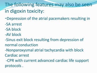 The following features may also be seen
in digoxin toxicity:
-Depression of the atrial pacemakers resulting in
-SA arrest
-SA block
-AV block
-Sinus exit block resulting from depression of
normal conduction
-Nonparoxysmal atrial tachycardia with block
Cardiac arrest
-CPR with current advanced cardiac life support
protocols .
 