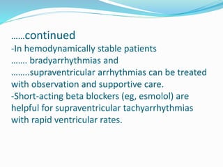 ……continued
-In hemodynamically stable patients
……. bradyarrhythmias and
……..supraventricular arrhythmias can be treated
with observation and supportive care.
-Short-acting beta blockers (eg, esmolol) are
helpful for supraventricular tachyarrhythmias
with rapid ventricular rates.
 