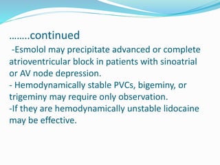 ……..continued
-Esmolol may precipitate advanced or complete
atrioventricular block in patients with sinoatrial
or AV node depression.
- Hemodynamically stable PVCs, bigeminy, or
trigeminy may require only observation.
-If they are hemodynamically unstable lidocaine
may be effective.
 