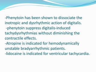 -Phenytoin has been shown to dissociate the
inotropic and dysrhythmic action of digitalis.
-phenytoin suppress digitalis-induced
tachydysrhythmias without diminishing the
contractile effects.
-Atropine is indicated for hemodynamically
unstable bradyarrhythmic patients.
-lidocaine is indicated for ventricular tachycardia.
 