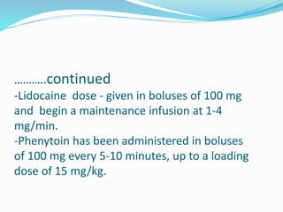 ………..continued
-Lidocaine dose - given in boluses of 100 mg
and begin a maintenance infusion at 1-4
mg/min.
-Phenytoin has been administered in boluses
of 100 mg every 5-10 minutes, up to a loading
dose of 15 mg/kg.
 