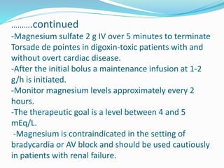 ……….continued
-Magnesium sulfate 2 g IV over 5 minutes to terminate
Torsade de pointes in digoxin-toxic patients with and
without overt cardiac disease.
-After the initial bolus a maintenance infusion at 1-2
g/h is initiated.
-Monitor magnesium levels approximately every 2
hours.
-The therapeutic goal is a level between 4 and 5
mEq/L.
-Magnesium is contraindicated in the setting of
bradycardia or AV block and should be used cautiously
in patients with renal failure.
 