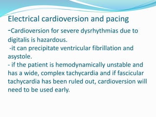 Electrical cardioversion and pacing
-Cardioversion for severe dysrhythmias due to
digitalis is hazardous.
-it can precipitate ventricular fibrillation and
asystole.
- if the patient is hemodynamically unstable and
has a wide, complex tachycardia and if fascicular
tachycardia has been ruled out, cardioversion will
need to be used early.
 