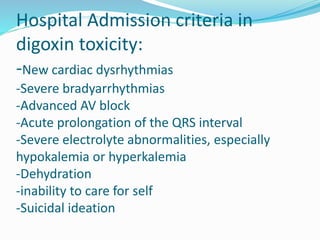 Hospital Admission criteria in
digoxin toxicity:
-New cardiac dysrhythmias
-Severe bradyarrhythmias
-Advanced AV block
-Acute prolongation of the QRS interval
-Severe electrolyte abnormalities, especially
hypokalemia or hyperkalemia
-Dehydration
-inability to care for self
-Suicidal ideation
 