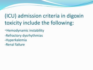 (ICU) admission criteria in digoxin
toxicity include the following:
-Hemodynamic instability
-Refractory dysrhythmias
-Hyperkalemia
-Renal failure
 