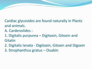 Cardiac glycosides are found naturally in Plants
and animals.
A. Cardenolides :
1. Digitalis purpurea – Digitoxin, Gitoxin and
Gitalin
2. Digitalis lanata - Digitoxin, Gitoxin and Digoxin
3. Strophanthus gratus – Ouabin
 