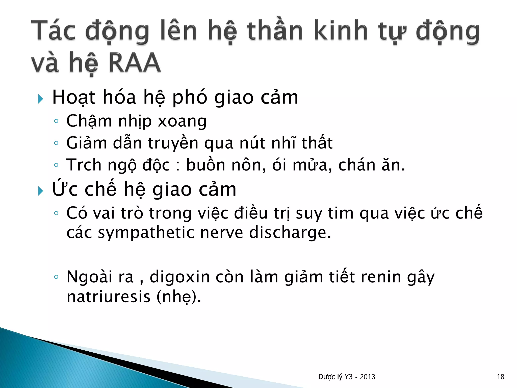  Hoạt hóa hệ phó giao cảm
◦ Chậm nhịp xoang
◦ Giảm dẫn truyền qua nút nhĩ thất
◦ Trch ngộ độc : buồn nôn, ói mửa, chán ăn.
 Ức chế hệ giao cảm
◦ Có vai trò trong việc điều trị suy tim qua việc ức chế
các sympathetic nerve discharge.
◦ Ngoài ra , digoxin còn làm giảm tiết renin gây
natriuresis (nhẹ).
Dược lý Y3 - 2013 18
 