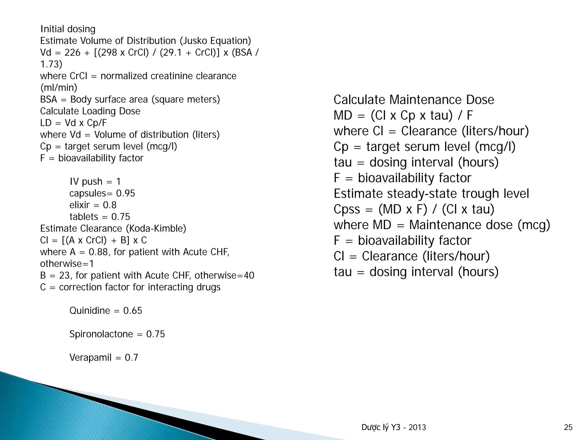 Dược lý Y3 - 2013 25
Initial dosing
Estimate Volume of Distribution (Jusko Equation)
Vd = 226 + [(298 x CrCl) / (29.1 + CrCl)] x (BSA /
1.73)
where CrCl = normalized creatinine clearance
(ml/min)
BSA = Body surface area (square meters)
Calculate Loading Dose
LD = Vd x Cp/F
where Vd = Volume of distribution (liters)
Cp = target serum level (mcg/l)
F = bioavailability factor
IV push = 1
capsules= 0.95
elixir = 0.8
tablets = 0.75
Estimate Clearance (Koda-Kimble)
Cl = [(A x CrCl) + B] x C
where A = 0.88, for patient with Acute CHF,
otherwise=1
B = 23, for patient with Acute CHF, otherwise=40
C = correction factor for interacting drugs
Quinidine = 0.65
Spironolactone = 0.75
Verapamil = 0.7
Calculate Maintenance Dose
MD = (Cl x Cp x tau) / F
where Cl = Clearance (liters/hour)
Cp = target serum level (mcg/l)
tau = dosing interval (hours)
F = bioavailability factor
Estimate steady-state trough level
Cpss = (MD x F) / (Cl x tau)
where MD = Maintenance dose (mcg)
F = bioavailability factor
Cl = Clearance (liters/hour)
tau = dosing interval (hours)
 