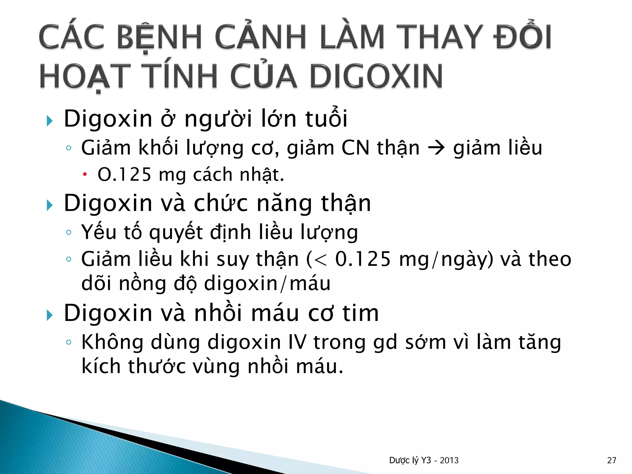  Digoxin ở người lớn tuổi
◦ Giảm khối lượng cơ, giảm CN thận  giảm liều
 O.125 mg cách nhật.
 Digoxin và chức năng thận
◦ Yếu tố quyết định liều lượng
◦ Giảm liều khi suy thận (< 0.125 mg/ngày) và theo
dõi nồng độ digoxin/máu
 Digoxin và nhồi máu cơ tim
◦ Không dùng digoxin IV trong gd sớm vì làm tăng
kích thước vùng nhồi máu.
Dược lý Y3 - 2013 27
 