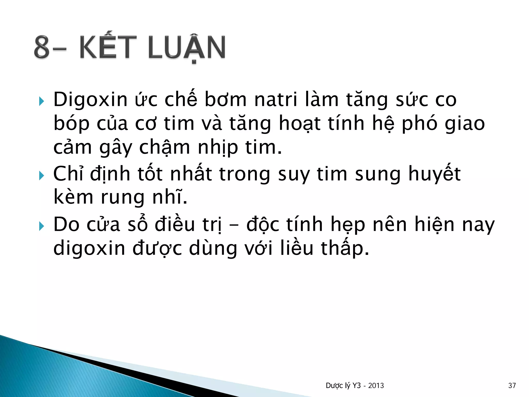  Digoxin ức chế bơm natri làm tăng sức co
bóp của cơ tim và tăng hoạt tính hệ phó giao
cảm gây chậm nhịp tim.
 Chỉ định tốt nhất trong suy tim sung huyết
kèm rung nhĩ.
 Do cửa sổ điều trị - độc tính hẹp nên hiện nay
digoxin được dùng với liều thấp.
Dược lý Y3 - 2013 37
 
