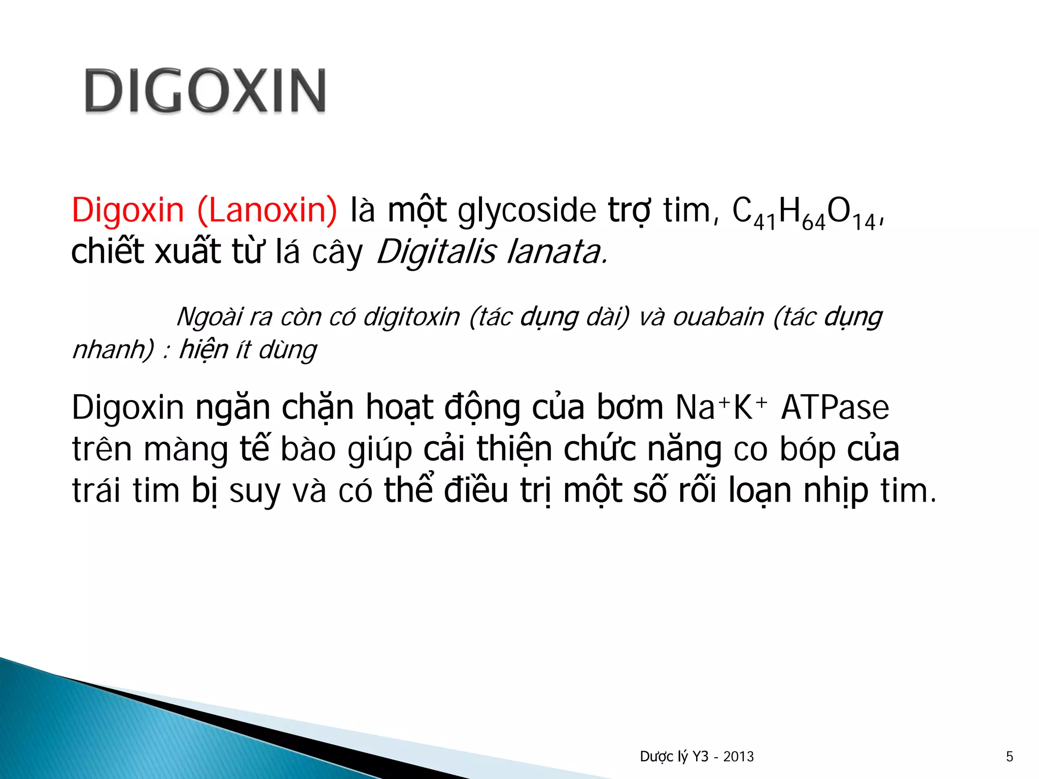 Digoxin (Lanoxin) là một glycoside trợ tim, C41H64O14,
chiết xuất từ lá cây Digitalis lanata.
Ngoài ra còn có digitoxin (tác dụng dài) và ouabain (tác dụng
nhanh) : hiện ít dùng
Digoxin ngăn chặn hoạt động của bơm Na+K+ ATPase
trên màng tế bào giúp cải thiện chức năng co bóp của
trái tim bị suy và có thể điều trị một số rối loạn nhịp tim.
Dược lý Y3 - 2013 5
 