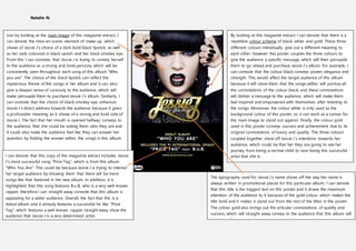 Natalie N.
Just by looking at the main image of this magazine extract, I
can denote the mise-en-scene element of make-up, which
shows of Jessie J’s choice of a dark bold black lipstick, as well
as her nails coloured in black vanish and her black smokey eye.
From this I can connote, that Jessie J is trying to convey herself
to the audience as a strong and bold persona, which will be
consistently seen throughout each song of this album “Who
you are”. The choice of the black lipstick can reflect the
mysterious theme of the songs in her album and it can also
give a deeper sense of curiously to the audience, which will
make persuade them to purchase Jessie J’s album. Similarly, I
can connote that the choice of black smokey eye, enhances
Jessie J’s direct address towards the audience because it gives
a profounder meaning as it shows of a strong and bold side of
Jessie J. The fact that her mouth is opened halfway conveys to
the audience, that she could be asking them who they are and
it could also make the audience feel like they can answer her
question by finding the answer within the songs in this album.
By looking at this magazine extract I can denote that there is a
repetitive colour scheme of black, white and gold. These three
different colours individually give out a different meaning to
each other, however this poster couples the three colours to
give the audience a specific message, which will then persuade
them to go ahead and purchase Jessie J’s album. For example, I
can connote that the colour black conveys power, elegance and
strength. This would affect the target audience of this album
because it will show them that the songs within will portray all
the connotations of the colour black, and these connotations
will deliver a message to the audience, which will make them
feel inspired and empowered with themselves after listening to
the songs. Moreover, the colour white is only used as the
background colour of this poster, so it can work as a canvas for
the main image to stand out against. Finally, the colour gold
used in this poster conveys success and achievement due to its
original connotations of luxury and quality. The three colours
coupled together show off Jessie J’s intentions towards her
audience, which could be that her they are going to see her
journey from being a normal child to now being this successful
artist that she is.I can denote that this copy of the magazine extract includes Jessie
J’s most successful song “Price Tag”, which is from this album
“Who You Are”. This could be because Jessie J is trying to interest
her target audience by showing them that there will be more
songs like that featured in her new album. In addition, it is
highlighted that this song features B.o.B, who is a very well-known
rapper, therefore I can straight away connote that this album is
appealing for a wider audience. Overall, the fact that this is a
debut album and it already features a successful hit like “Price
Tag”, which features a well-known rapper straight away show the
audience that Jessie J is a very determined artist.
The typography used for Jessie J’s name shows off the way her name is
always written in promotional pieces for this particular album. I can denote
that this title is the biggest text on this poster and it draws the maximum
attention of the audience to it because of the gold colour, which makes the
title bold and it makes it stand out from the rest of the titles in the poster.
The colour gold also brings out the articular connotations of quality and
success, which will straight away convey to the audience that this album will
be successful.
 