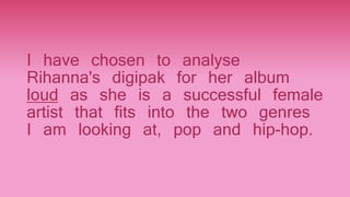 I have chosen to analyse
Rihanna's digipak for her album
loud as she is a successful female
artist that fits into the two genres
I am looking at, pop and hip-hop.
 