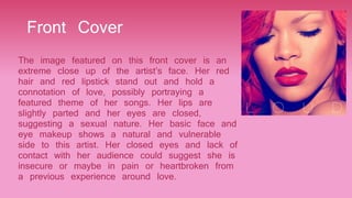 Front Cover
The image featured on this front cover is an
extreme close up of the artist’s face. Her red
hair and red lipstick stand out and hold a
connotation of love, possibly portraying a
featured theme of her songs. Her lips are
slightly parted and her eyes are closed,
suggesting a sexual nature. Her basic face and
eye makeup shows a natural and vulnerable
side to this artist. Her closed eyes and lack of
contact with her audience could suggest she is
insecure or maybe in pain or heartbroken from
a previous experience around love.
 