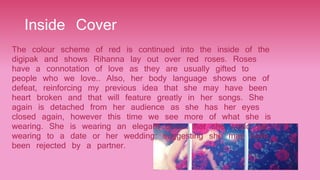 Inside Cover
The colour scheme of red is continued into the inside of the
digipak and shows Rihanna lay out over red roses. Roses
have a connotation of love as they are usually gifted to
people who we love.. Also, her body language shows one of
defeat, reinforcing my previous idea that she may have been
heart broken and that will feature greatly in her songs. She
again is detached from her audience as she has her eyes
closed again, however this time we see more of what she is
wearing. She is wearing an elegant dress that she could be
wearing to a date or her wedding; suggesting she may have
been rejected by a partner.
 