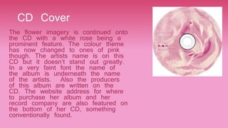 CD Cover
The flower imagery is continued onto
the CD with a white rose being a
prominent feature. The colour theme
has now changed to ones of pink
though. The artists name is on this
CD but it doesn’t stand out greatly.
In a very faint font the name of
the album is underneath the name
of the artists. Also the producers
of this album are written on the
CD. The website address for where
to purchase her album and her
record company are also featured on
the bottom of her CD, something
conventionally found.
 