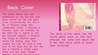 Back Cover
The colour theme that was
established on the CD has now
been carried out into the back
cover. Conventionally this has a
list of featured songs with
collaborated artists, a barcode is
featured, again the websites for
the label she is signed to and
her personal website is featured.
The image of Rihanna again
shows her looking away from
camera but now we have a long
shot of her body and we can see
she is wearing a simple white
dress and has large beaded
The spine of this album has her
record labels name on ‘Def Jam’
although, her name and album title
is the main focus which is hasn’t
been previously.
 