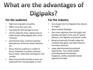 For the audience

For the industry

•
•
•
•

•

•

•

•

High level of graphic versatility.
Offers more than just a CD.
Less likely for disk damage to occur.
Can be collectors items. Opportunity to
make money selling digipak when rarity
increases.
Sentimental value. Customer perhaps
attended one of the live shows featured
etc.
Bonus features audience is unable to
access elsewhere e.g videos, pictures,
bonus tracks. Helps with convergence and
synergy
More economically friendly as most are
produced from recycled paper or card.

•
•

•

•

Can charge more for Digipaks than albums
or singles.
More creative flexibility
Gain more attention from the public and
possibly sell faster in the case of ‘special
editions’ and ‘digitally remastered’ media
Being economically friendly makes the
company look good, may help influence
consumers decision.
Large advertisement/promotional
opportunity. Can include leaflets
promoting band merchandise
(ringtones, clothes etc)/other bands
signed to the label.

 