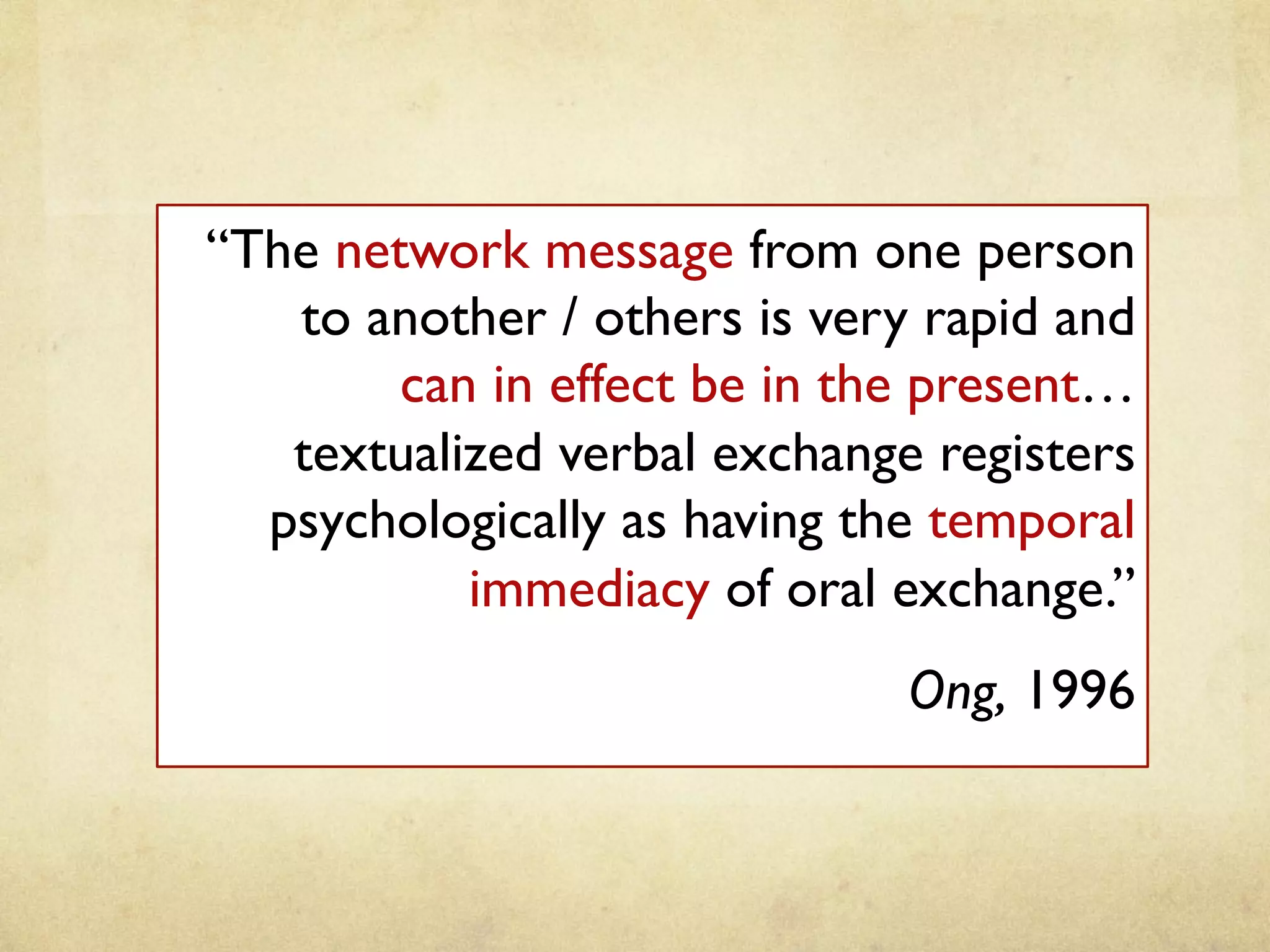 “The network message from one person
to another / others is very rapid and
can in effect be in the present…
textualized verbal exchange registers
psychologically as having the temporal
immediacy of oral exchange.”	
Ong, 1996 	
 