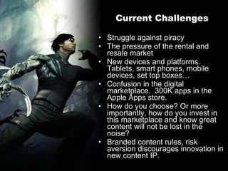 Current Challenges Struggle against piracy The pressure of the rental and resale market New devices and platforms. Tablets, smart phones, mobile devices, set top boxes… Confusion in the digital marketplace.  300K apps in the Apple Apps store.  How do you choose? Or more importantly, how do you invest in this marketplace and know great content will not be lost in the noise? Branded content rules, risk aversion discourages innovation in new content IP. 