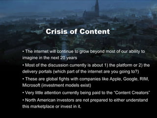 Crisis of Content The internet will continue to grow beyond most of our ability to imagine in the next 20 years Most of the discussion currently is about 1) the platform or 2) the delivery portals (which part of the internet are you going to?) These are global fights with companies like Apple, Google, RIM, Microsoft (investment models exist) Very little attention currently being paid to the “Content Creators” North American investors are not prepared to either understand this marketplace or invest in it. 