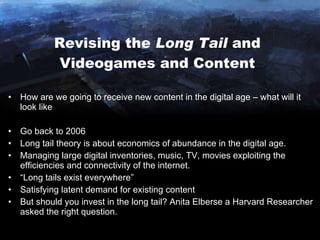 Revising the  Long Tail  and Videogames and Content How are we going to receive new content in the digital age – what will it look like Go back to 2006 Long tail theory is about economics of abundance in the digital age. Managing large digital inventories, music, TV, movies exploiting the efficiencies and connectivity of the internet. “ Long tails exist everywhere” Satisfying latent demand for existing content But should you invest in the long tail?  Anita Elberse a Harvard Researcher asked the right question. 