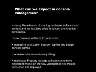 What can we Expect in console videogames?  Heavy Monetization of existing hardware, software and content and the resulting crisis in content and creative constraints. New consoles will have to come soon. Increasing polarization between top tier and budget console games Increase in transmedia story telling. Intellectual Property leakage will continue to have significant impact on the way videogames are created, consumed and deployed. 