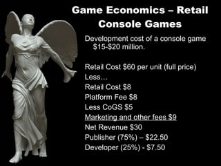 Game Economics – Retail Console Games Development cost of a console game $15-$20 million. Retail Cost $60 per unit (full price) Less… Retail Cost $8 Platform Fee $8 Less CoGS $5 Marketing and other fees $9 Net Revenue $30 Publisher (75%) – $22.50 Developer (25%) - $7.50 