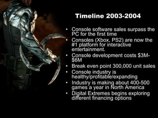 Timeline 2003-2004 Console software sales surpass the PC for the first time Consoles (Xbox, PS2) are now the #1 platform for interactive entertainment. Console development costs $3M-$6M Break even point 300,000 unit sales Console industry is healthy/profitable/expanding Industry is making about 400-500 games a year in North America Digital Extremes begins exploring different financing options 